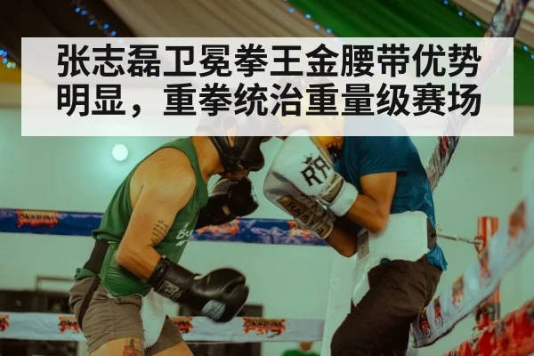 张志磊卫冕拳王金腰带优势明显，重拳统治重量级赛场
