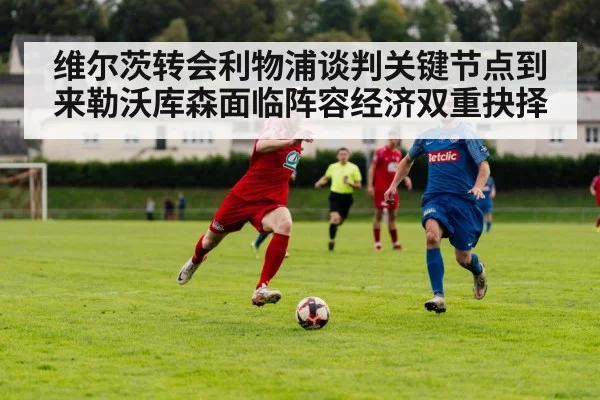 维尔茨转会利物浦谈判关键节点到来勒沃库森面临阵容经济双重抉择