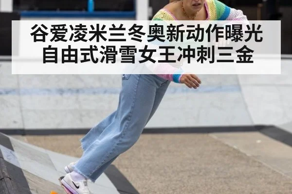 谷爱凌米兰冬奥新动作曝光自由式滑雪女王冲刺三金